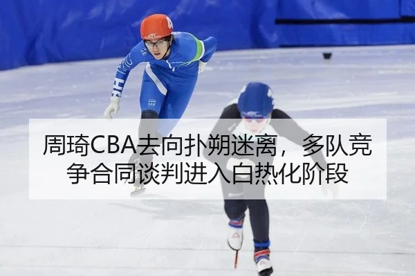 周琦CBA去向扑朔迷离，多队竞争合同谈判进入白热化阶段