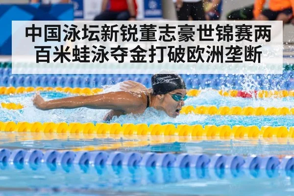 中国泳坛新锐董志豪世锦赛两百米蛙泳夺金打破欧洲垄断