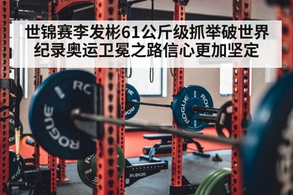 世锦赛李发彬61公斤级抓举破世界纪录奥运卫冕之路信心更加坚定