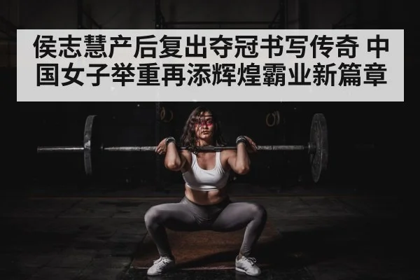 侯志慧产后复出夺冠书写传奇 中国女子举重再添辉煌霸业新篇章