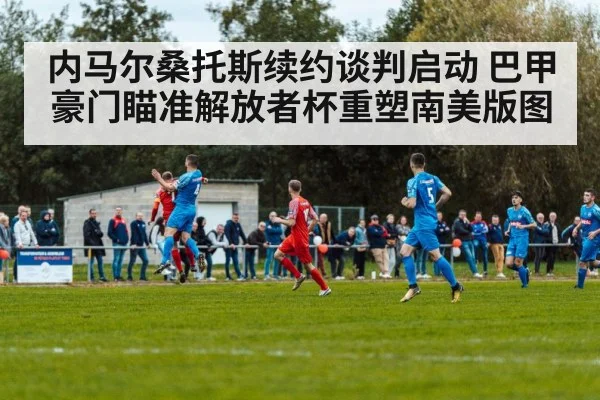 内马尔桑托斯续约谈判启动 巴甲豪门瞄准解放者杯重塑南美版图