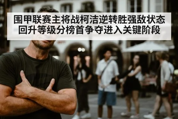 围甲联赛主将战柯洁逆转胜强敌状态回升等级分榜首争夺进入关键阶段