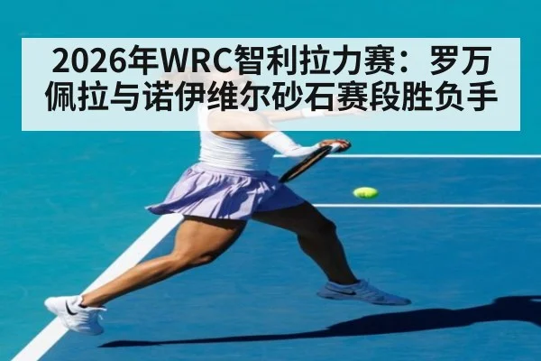 2026年WRC智利拉力赛：罗万佩拉与诺伊维尔砂石赛段胜负手